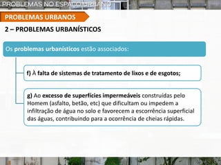 PROBLEMAS URBANOS
Os problemas urbanísticos estão associados:
f) À falta de sistemas de tratamento de lixos e de esgotos;
2 – PROBLEMAS URBANÍSTICOS
g) Ao excesso de superfícies impermeáveis construídas pelo
Homem (asfalto, betão, etc) que dificultam ou impedem a
infiltração de água no solo e favorecem a escorrência superficial
das águas, contribuindo para a ocorrência de cheias rápidas.
 