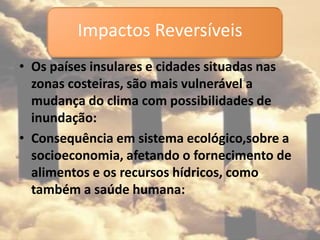 • Os países insulares e cidades situadas nas
zonas costeiras, são mais vulnerável a
mudança do clima com possibilidades de
inundação:
• Consequência em sistema ecológico,sobre a
socioeconomia, afetando o fornecimento de
alimentos e os recursos hídricos, como
também a saúde humana:
Impactos Reversíveis
 
