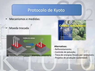 • Mecanismos e medidas:
• Moeda trocada
Protocolo de Kyoto
httpblogdoambientalismo.comescandalo-
abala-mecanismos-de-desenvolvimento-
limpo
http://www.sfiec.org.br/portalv2/sites/revista/home.php?st=intern
a3&conteudo_id=34814&start_date=2010-02-28
Alternativas:
- Reflorestamento;
- Controle de poluição;
- Troca de energias fósseis por renováveis;
- Projetos de produção sustentável.
 
