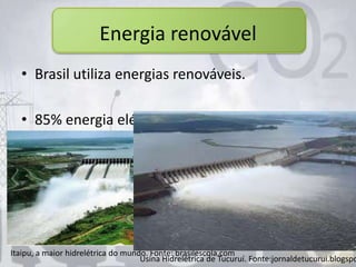 Energia renovável
• Brasil utiliza energias renováveis.
• 85% energia elétrica de origem hídrica.
Itaipu, a maior hidrelétrica do mundo. Fonte: brasilescola.com
Usina Hidrelétrica de Tucuruí. Fonte:jornaldetucurui.blogspo
 