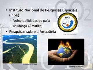 • Instituto Nacional de Pesquisas Espaciais
(Inpe)
– Vulnerabilidades do país;
– Mudança Climatica;
• Pesquisas sobre a Amazônia
Fonte:www.fmc.am.gov.br
Fonte: www.roen.inpe.br
Fonte:www.fmc.am.gov.br
 