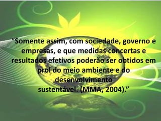 “Somente assim, com sociedade, governo e
empresas, e que medidas concertas e
resultados efetivos poderão ser obtidos em
prol do meio ambiente e do
desenvolvimento
sustentável. (MMA, 2004).”
 