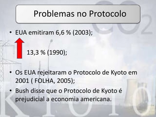 • EUA emitiram 6,6 % (2003);
13,3 % (1990);
• Os EUA rejeitaram o Protocolo de Kyoto em
2001 ( FOLHA, 2005);
• Bush disse que o Protocolo de Kyoto é
prejudicial a economia americana.
Problemas no Protocolo
 