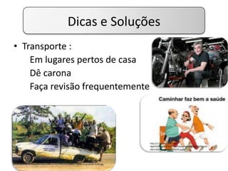 Dicas e Soluções
• Transporte :
Em lugares pertos de casa
Dê carona
Faça revisão frequentemente
http://1.bp.blogspot.com/-
9gbZYISXhE0/T3FWLZYIviI/AAAAAAAADDo/uRMZ9wnD-
e8/s1600/image005-793159.jpg
http://3.bp.blogspot.com/-
in09eLBHvcQ/TzFS4qeRDoI/AAAAAAAAFdo/FMKDZQSqbo4/s1600/carona%5B1%5D.jpg
http://static.br.groupon-content.net/03/67/1349700756703.jpg
 