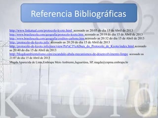 http://www.linkatual.com/protocolo-kyoto.html acessado as 20:05 do dia 15 de Abril de 2013
http://www.brasilescola.com/geografia/protocolo-kyoto.htm acessado as 20:18 do dia 15 de Abril de 2013
http://www.brasilescola.com/geografia/creditos-carbono.htm acessado as 20:32 do dia 15 de Abril de 2013
http://protocolo-de-kyoto.info/ acessado as 20:20 do dia 15 de Abril de 2013
http://protocolo-de-kyoto.info/mos/view/Pa%C3%ADses_do_Protocolo_de_Kyoto/index.html acessado
as 20:40 do dia 15 de Abril de 2013
http://blogdoambientalismo.com/escandalo-abala-mecanismos-de-desenvolvimento-limpo acessado as
21:07 do dia 15 de Abril de 2013
Magda Aparecida de Lima,Embrapa Meio Ambiente,Jaguariúna, SP, magda@cnpma.embrapa.br
Referencia Bibliográficas
 