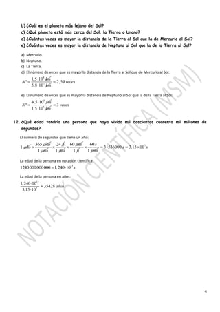 4
b) ¿Cuál es el planeta más lejano del Sol?
c) ¿Qué planeta está más cerca del Sol, la Tierra o Urano?
d) ¿Cuántas veces es mayor la distancia de la Tierra al Sol que la de Mercurio al Sol?
e) ¿Cuántas veces es mayor la distancia de Neptuno al Sol que la de la Tierra al Sol?
a) Mercurio.
b) Neptuno.
c) La Tierra.
d) El número de veces que es mayor la distancia de la Tierra al Sol que de Mercurio al Sol:
8
1,5 10
º
km
N

 7
5,8 10 km
2,59 veces
e) El número de veces que es mayor la distancia de Neptuno al Sol que la de la Tierra al Sol:
8
4,5 10
º
km
N

 8
1,5 10 km
3 veces
12. ¿Qué edad tendría una persona que haya vivido mil doscientos cuarenta mil millones de
segundos?
El número de segundos que tiene un año:
1 año
365 días

1 año
24 h

1 día
60 min

1 h
60
1 min
s
 7
31536000 3.15 10s s  
La edad de la persona en notación científica:
12
1240000000000 1,240 10 s 
La edad de la persona en años:
12
7
1,240 10
35428
3,15 10
años



 