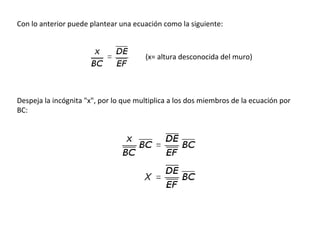 Con lo anterior puede plantear una ecuación como la siguiente:
(x= altura desconocida del muro)
Despeja la incógnita "x", por lo que multiplica a los dos miembros de la ecuación por
BC:
 