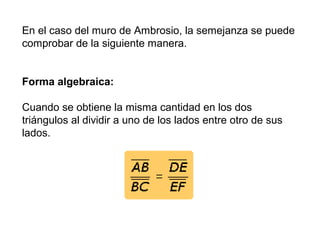 En el caso del muro de Ambrosio, la semejanza se puede
comprobar de la siguiente manera.
Forma algebraica:
Cuando se obtiene la misma cantidad en los dos
triángulos al dividir a uno de los lados entre otro de sus
lados.
 