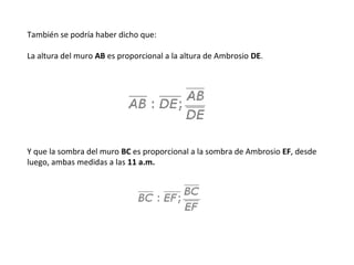 También se podría haber dicho que:
La altura del muro AB es proporcional a la altura de Ambrosio DE.
Y que la sombra del muro BC es proporcional a la sombra de Ambrosio EF, desde
luego, ambas medidas a las 11 a.m.
 