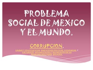PROBLEMA
SOCIAL DE MEXICO
  Y EL MUNDO.
              CORRUPCION.
 CAUSAS Y CONCECUENCIAS. DIMENCIONES POLITICAS, ECONOMICAS, Y
       CULTURALES. ARGUMENTACION Y DELIMITACION DE UN
               PROBLEMA.AFECTADOS. SOLUCION.
 