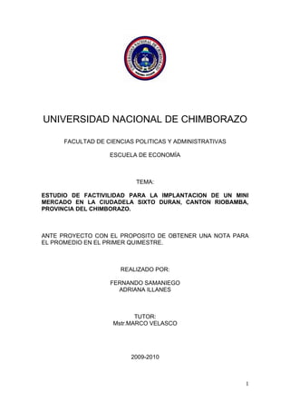 UNIVERSIDAD NACIONAL DE CHIMBORAZO

     FACULTAD DE CIENCIAS POLITICAS Y ADMINISTRATIVAS

                  ESCUELA DE ECONOMÍA



                          TEMA:

ESTUDIO DE FACTIVILIDAD PARA LA IMPLANTACION DE UN MINI
MERCADO EN LA CIUDADELA SIXTO DURAN, CANTON RIOBAMBA,
PROVINCIA DEL CHIMBORAZO.



ANTE PROYECTO CON EL PROPOSITO DE OBTENER UNA NOTA PARA
EL PROMEDIO EN EL PRIMER QUIMESTRE.



                     REALIZADO POR:

                  FERNANDO SAMANIEGO
                    ADRIANA ILLANES



                          TUTOR:
                   Mstr.MARCO VELASCO




                        2009-2010



                                                        1
 