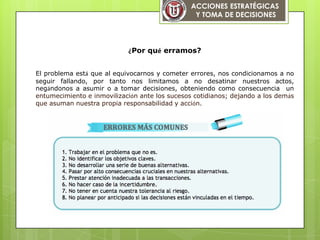 ACCIONES ESTRATÉGICAS
Y TOMA DE DECISIONES
¿Por qué erramos?
El problema está que al equivocarnos y cometer errores, nos condicionamos a no
seguir fallando, por tanto nos limitamos a no desatinar nuestros actos,
negándonos a asumir o a tomar decisiones, obteniendo como consecuencia un
entumecimiento e inmovilización ante los sucesos cotidianos; dejando a los demás
que asuman nuestra propia responsabilidad y acción.
 