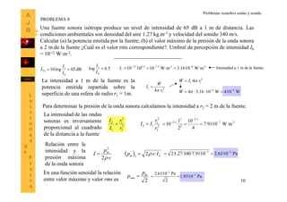 10
Una fuente sonora isótropa produce un nivel de intensidad de 65 dB a 1 m de distancia. Las
condiciones ambientales son densidad del aire 1.27 kg.m-3 y velocidad del sonido 340 m/s.
Calcular (a) la potencia emitida por la fuente; (b) el valor máximo de la presión de la onda sonora
a 2 m de la fuente ¿Cuál es el valor rms correspondiente?. Umbral de percepción de intensidad I0
= 10-12 W·m-2.
dB65log10
0
1
1 
I
I
LI
-26-25.55.612
1 W·m10·16.3W·m1010·10 
I5.6log
0
1

I
I Intensidad a 1 m de la fuente
La intensidad a 1 m de la fuente es la
potencia emitida repartida sobre la
superficie de una esfera de radio r1 = 1m.
2
1
1
4 r
W
I



2
11 4· rIW 
W10·4W10·16.3·4 56 
 W
Para determinar la presión de la onda sonora calculamos la intensidad a r2 = 2 m de la fuente.
La intensidad de las ondas
sonoras es inversamente
proporcional al cuadrado
de la distancia a la fuente
2
2
2
1
1
2
r
r
I
I
 2
2
2
1
12
r
r
II  2-7
5.5
2
2
5.5
W·m10·91.7
4
10
2
1
10 



c
p
I m
·2
2


Relación entre la
intensidad y la
presión máxima
de la onda sonora
  22
··2 Icpm  Pa10·61.210·91.7·340·27.1·2 27 

2
m
rms
p
p 
En una función senoidal la relación
entre valor máximo y valor rms es
Pa10·85.1
2
Pa10·61.2 2
2



PROBLEMA 8
Problemas resueltos ondas y sonido
 
