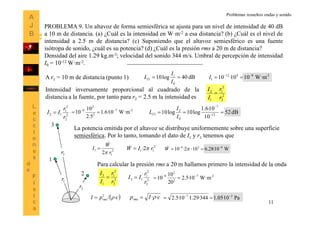 11
PROBLEMA 9. Un altavoz de forma semiesférica se ajusta para un nivel de intensidad de 40 dB
a 10 m de distancia. (a) ¿Cuál es la intensidad en W·m-2 a esa distancia? (b) ¿Cuál es el nivel de
intensidad a 2.5 m de distancia? (c) Suponiendo que el altavoz semiesférico es una fuente
isótropa de sonido, ¿cuál es su potencia? (d) ¿Cuál es la presión rms a 20 m de distancia?
Densidad del aire 1.29 kg.m-3; velocidad del sonido 344 m/s. Umbral de percepción de intensidad
I0 = 10-12 W·m-2.
dB40log10
0
1
1 
I
I
LIA r1 = 10 m de distancia (punto 1) -28412
1 W·m1010·10 
I
1
1r
2
2r
3
3r
Intensidad inversamente proporcional al cuadrado de la
distancia a la fuente, por tanto para r2 = 2.5 m la intensidad es 2
2
2
1
1
2
r
r
I
I

2
2
2
1
12
r
r
II  2-7
2
2
8
W·m10·6.1
5.2
10
10 
 dB52
10
10·6.1
log10log10 12
7
0
2
2  

I
I
LI
La potencia emitida por el altavoz se distribuye uniformemente sobre una superficie
semiesférica. Por lo tanto, tomando el dato de I1 y r1 tenemos que
2
1
1
2 r
W
I


 2
11 2· rIW  W10·28.610·2·10 628 
 W
 ·/2
cpI rms 
Para calcular la presión rms a 20 m hallamos primero la intensidad de la onda
2
3
2
1
1
3
r
r
I
I
 2
3
2
1
13
r
r
II  2-7
2
2
8
W·m10·5.2
20
10
10 

cIprms ·· Pa10·05.1344·29.1·10·5.2 27 

Problemas resueltos ondas y sonido
 