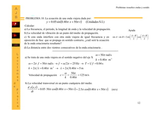12
PROBLEMA 10. La ecuación de una onda viajera dada por:
Calcular:
a) La frecuencia, el periodo, la longitud de onda y la velocidad de propagación.
b) La velocidad de vibración de un punto del medio de propagación.
c) Si esta onda interfiere con otra onda viajera de igual frecuencia y en
oposición de fase que se propaga en sentido contrario, ¿cuál será la ecuación
de la onda estacionaria resultante?
  S.I.)(Unidades5040.0sin05.0 txy  





 





 

2
cos
2
sin2sinsin
BABA
BA
Ayuda
a) Se trata de una onda viajera en el sentido negativo del eje X 1-
m40.0
rad/s50




k
m540.02m40.02
s04.01Hz252rad/s502
1-




k
fTff
Velocidad de propagación m/s125
40.0
50



k
c
b) La velocidad transversal en un punto cualquiera del medio.
   tx
dt
txyd
5040.0cos5005.0
,
   tx 5040.0cos5.2   (m/s)
d) La distancia entre dos vientres consecutivos de la onda estacionaria .
Problemas resueltos ondas y sonido
 