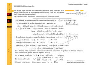 13





 





 

2
cos
2
sin2sinsin
BABA
BA
Ayuda
d) La distancia entre dos vientres consecutivos de la onda estacionaria.
PROBLEMA 10 (continuación)
c) La onda que se propaga en sentido contrario y fase opuesta es    txktxy sin05.0,2 
   txktxy sin05.0,2 
   txktxy sin05.0,1  txktxk sincos05.0cossin05.0  
La superposición de las dos, llamando y1(x,t) a la primera, es: rad/s50
-1
m40.0 
txktxk sincos05.0cossin05.0  
    txktxytxy sincos10.0,, 21 
Onda estacionaria       txtxytxy 50sin40.0cos10.0,, 21  
Suma:
Procedimiento alternativo: usando la relación trigonométrica 




 





 

2
cos
2
sin2sinsin
BABA
BA
tBA 2
xkBA 2
txkA 
txkB    txktxy sin05.0,2 
   txktxy sin05.0,1 
        txktxktxktxytxy sincos10.0sin05.0sin05.0,, 21  
       txtxytxy 50sin40.0cos10.0,, 21  
d) La distancia entre dos vientres consecutivos de la onda estacionaria es igual que la distancia entre dos
nodos consecutivos (puntos donde la amplitud es nula)
Cuando n = 1 →
  2/1240.0   nx  040.0cos x
Cuando n = 0 →
Hay un nodo si (n entero)
80.0
12 

n
xnPosiciones de los nodos
m25.10 x
m75.31 x
Distancia entre vientres = distancia entre nodos = m5.201  xx
(Véase que es la mitad de la longitud
de onda de las ondas que interfieren)
Problemas resueltos ondas y sonido
c) Si esta onda interfiere con otra onda viajera de igual frecuencia y en
oposición de fase que se propaga en sentido contrario, ¿cuál será la ecuación
de la onda estacionaria resultante?
 