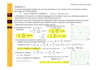 14
La ecuación del segundo armónico de una onda estacionaria en una cuerda de 10 m de longitud sometida a
una tensión de 50 N está dada por
      sencm,enm,en20sin2.0sin8, tyxtxtxy  
m10
2.0
22
2
2 



k

T
v  kg/m105
10
50 3
42


v
T

b) Escribir la ecuación de onda del término fundamental. Hallar la máxima velocidad de vibración de un punto
de la cuerda en este modo, suponiendo que la amplitud máxima es igual que la del segundo armónico.
a) Determinar la frecuencia y velocidad de propagación de las ondas viajeras cuya interferencia produce la
onda estacionaria en esta cuerda y calcular la densidad lineal de masa.
c) Determinar las posiciones de los nodos del cuarto armónico.
m/s100
2.0
20
2
2



k
v
     
sencm,enm,en
40sin4.0sin8,4
tyx
txtxy  
0 1 2 3 4 5 6 7 8 9 10
-10
-8
-6
-4
-2
0
2
4
6
8
10
0 1 2 3 4 5 6 7 8 9 10
-10
-8
-6
-4
-2
0
2
4
6
8
10
a) Parámetros de la onda
. estacionaria
-1
2 m2.0 k -1
2 srad20  
y (cm)
x (m)
Hz10
2
20
2
2
2 




f
b) Las frecuencias de todos los armónicos son
. múltiplos enteros del término fundamental 1fnfn 
1-2
1 srad10
2
 


PROBLEMA 11
Longitud de onda:
2
n
nL


n
L
n
2
 m20
1
2
1 
L

-1
11 m1.020/2/2  k
c) Ecuación 4º armónico
      sencm,enm,en10sin1.0sin8,1 tyxtxtxy  
-1
14 srad404  
m5
4
2
4 
L

y (cm)
x (m)
1-
4
4 m4.0
5
22




k
Hay un nodo para cada valor x que verifica
  04.0sin x
(m)105.755.20 54321  xxxxx
  cm/s80, max1max  txyv 
Problemas resueltos ondas y sonido
 