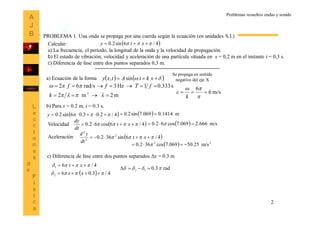 2
Problemas resueltos ondas y sonido
Calcular:
a) La frecuencia, el periodo, la longitud de la onda y la velocidad de propagación.
b) El estado de vibración, velocidad y aceleración de una partícula situada en x = 0,2 m en el instante t = 0,3 s.
c) Diferencia de fase entre dos puntos separados 0,3 m.
 4/6sin2.0   xty
PROBLEMA 1. Una onda se propaga por una cuerda según la ecuación (en unidades S.I.)
a) Ecuación de la forma      xktAtxy sin,
Se propaga en sentido
negativo del eje X
m2m2
s.33301Hz3rad/s62
1-




k
fTff
m/s6
6



k
c
b) Para x = 0.2 m, t = 0.3 s.
 4/.20.306sin2.0  y   m1414.0069.7sin2.0 
Velocidad  4/6cos62.0   xt
dt
dy
 4/6sin362.0 2
2
2
  xt
dt
yd
Aceleración
  m/s666.2069.7cos62.0  
  22
m/s25.50069.7cos362.0  
c) Diferencia de fase entre dos puntos separados x = 0.3 m
4/61   xt
  4/3.062   xt
rad3.012  
 