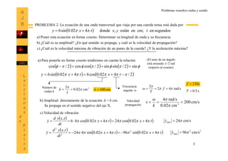 3
Problemas resueltos ondas y sonido
PROBLEMA 2. La ecuación de una onda transversal que viaja por una cuerda tensa está dada por
  segundosencm;enestán,donde402.0sin6 tyxtxy  
a) Poner esta ecuación en forma coseno. Determinar su longitud de onda y su frecuencia.
b) ¿Cuál es su amplitud? ¿En qué sentido se propaga, y cuál es la velocidad de propagación?
c) ¿Cuál es la velocidad máxima de vibración de un punto de la cuerda? ¿Y la aceleración máxima?
a) Para ponerla en forma coseno tendremos en cuenta la relación
   2/402.0cos6402.0sin6   txtxy
       sin2/sinsin2/coscos2/cos 
(El seno de un ángulo
está atrasado  /2 rad
respecto al coseno)
Número de
ondas k
1-
cm02.0
2



k rad/s42
2


  f
T
Frecuencia
angular 
Hz2f
s5.0Tcm100
b) Amplitud: directamente de la ecuación A = 6 cm. Velocidad
propagación
cm/s200
cm.020
rad/s4
1-



k
v
c) Velocidad de vibración
Se propaga en el sentido negativo del eje X.
   tx
dt
txyd
y 402.0cos46
,
 
   tx
dt
txyd
y 402.0sin4·24
,
2
2
 
 tx 402.0cos24  
 tx 402.0sin96 2
 
cm/s24max y
22
max cm/s96y
 