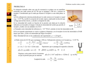 5
Problemas resueltos ondas y sonido
Un diapasón montado sobre una caja de resonancia se golpea con un martillete
emitiendo una onda sonora de 612 Hz que se propaga a 340 m/s y alcanza un
receptor. Considerando que la onda que alcanza el receptor es una onda plana, se
pide:
a) Si la sobrepresión máxima producida por la onda sonora en el receptor es igual
a p0 = 210-4 Pa, escribir la ecuación de la onda viajera, explicando la elección que
se haga para la fase inicial, y calcular su longitud de onda.
b) La intensidad del sonido en función de la presión está dada por la relación
indicada en el recuadro al margen. Calcular la intensidad del sonido que percibe el
receptor. ¿Cuáles son sus unidades en el S.I? 2
1 2
0
v
p
I


c) Tomando como intensidad de referencia I0 = 10-12 W/m2, calcular el nivel de intensidad en dB.
d) En un segundo experimento se vuelve a golpear el diapasón y en el receptor el nivel de intensidad es 20 dB
mayor que antes. ¿Cuál es la intensidad que llega al receptor?
Dato. Densidad del aire en las condiciones del experimento:  = 1.22 kg/m3
PROBLEMA 4
Ayuda
a) Onda sonora de 612 Hz que se propaga a 340 m/s. Sobrepresión máxima en el receptor p0 = 210-4 Pa.
     tkxptxp cos, 0
k
v

 1-
m6.3
340
612
2
2



v
f
v
k
rad/s122461222   f
m555.0
6.3
22




k
    Pa)en(12246.3cos102, 4
ptxtxp   Elegimos como punto inicial el momento
en que la presión pasa por un máximo
    00 cos0,0 ppp   0
Suponemos que se propaga de izquierda a derecha
Longitud de onda m555.0
6.3
22




k
 