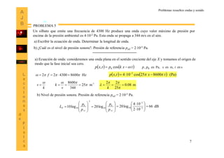 7
Problemas resueltos ondas y sonido
Un silbato que emite una frecuencia de 4300 Hz produce una onda cuyo valor máximo de presión por
encima de la presión ambiental es 410-2 Pa. Esta onda se propaga a 344 m/s en el aire.
PROBLEMA 5
a) Escribir la ecuación de onda. Determinar la longitud de onda.
b) ¿Cuál es el nivel de presión sonora?. Presión de referencia pref = 210-5 Pa.
a) Ecuación de onda: consideramos una onda plana en el sentido creciente del eje X y tomamos el origen de
modo que la fase inicial sea cero.
    senm,enPa,en0,cos, 0 txpptxkptxp 
k
v


Hz8600430022   f
1-
m25
344
8600



v
k m08.0
25
22




k
    (Pa)860052cos104, 2
txtxp   
b) Nivel de presión sonora. Presión de referencia pref = 210-5 Pa.


















refref p
p
p
p
LP
0
10
2
0
10 log20log10 dB66
102
104
log20 5
2
10 







 

 