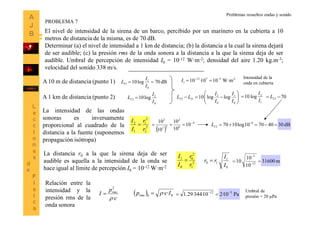9
El nivel de intensidad de la sirena de un barco, percibido por un marinero en la cubierta a 10
metros de distancia de la misma, es de 70 dB.
Determinar (a) el nivel de intensidad a 1 km de distancia; (b) la distancia a la cual la sirena dejará
de ser audible; (c) la presión rms de la onda sonora a la distancia a la que la sirena deja de ser
audible. Umbral de percepción de intensidad I0 = 10-12 W·m-2; densidad del aire 1.20 kg.m-3;
velocidad del sonido 338 m/s.
dB70log10
0
1
1 
I
I
LI
0
2
2 log10
I
I
LI 
A 10 m de distancia (punto 1)
A 1 km de distancia (punto 2) 






0
1
0
2
12 loglog10
I
I
I
I
LL II
1
2
log10
I
I
 702  IL
La intensidad de las ondas
sonoras es inversamente
proporcional al cuadrado de la
distancia a la fuente (suponemos
propagación isótropa)
2
2
2
1
1
2
r
r
I
I

 
4
6
2
23
2
10
10
10
10
10 
 dB30407010log1070 4
2  
IL
La distancia r0 a la que la sirena deja de ser
audible es aquella a la intensidad de la onda se
hace igual al límite de percepción I0 = 10-12 W·m-2
2
1
2
0
0
1
r
r
I
I

0
1
10
I
I
rr  m31600
10
10
10 12
5
 

-25712
1 W·m1010·10 
I
Intensidad de la
onda en cubierta
c
p
I rms
·
2


Relación entre la
intensidad y la
presión rms de la
onda sonora
  00
·· Icprms  Pa10·210·344·29.1 512 

Umbral de
presión = 20 Pa
PROBLEMA 7
Problemas resueltos ondas y sonido
 