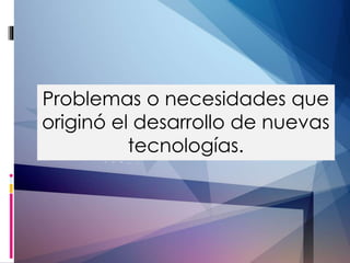 Problemas o necesidades que 
originó el desarrollo de nuevas 
tecnologías. 
 