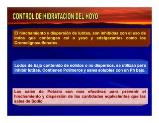 El hinchamiento y dispersión de lutitas, son inhibidas con el uso de 
lodos que contengan cal o yeso y adelgazantes como los 
Cromolignosulfonatos 
Lodos de bajo contenido de sólidos o no dispersos, se utilizan para 
inhibir lutitas. Contienen Polímeros y sales solubles con un Ph bajo. 
Las sales de Potasio son mas efectivas para prevenir el 
hinchamiento y dispersión de las cantidades equivalentes que las 
sales de Sodio 
 