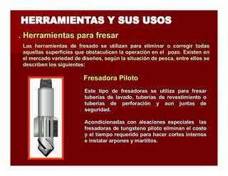 . Herramientas parra ffrresarr 
Las herramientas de fresado se utilizan para eliminar o corregir todas 
aquellas superficies que obstaculicen la operación en el pozo. Existen en 
el mercado variedad de diseños, según la situación de pesca, entre ellos se 
describen los siguientes: 
FFrreessaaddoorraa Piilloottoo 
Este tipo de fresadoras se utiliza para fresar 
tuberías de lavado, tuberías de revestimiento o 
tuberías de perforación y aun juntas de 
seguridad. 
Acondicionadas con aleaciones especiales las 
fresadoras de tungsteno piloto eliminan el costo 
y el tiempo requerido para hacer cortes internos 
e instalar arpones y martillos. 
 