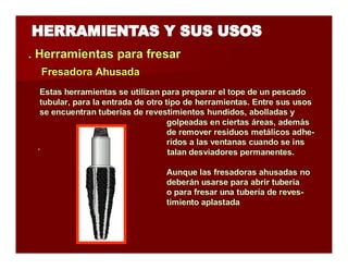 . Herramientas parra ffrresarr 
Estas herramientas se utilizan para preparar el tope de un pescado 
tubular, para la entrada de otro tipo de herramientas. Entre sus usos 
se encuentran tuberías de revestimientos hundidos, abolladas y 
golpeadas en ciertas áreas, además 
de remover residuos metálicos adhe-ridos 
a las ventanas cuando se ins 
´ talan desviadores permanentes. 
Aunque las fresadoras ahusadas no 
deberán usarse para abrir tubería 
o para fresar una tubería de reves-timiento 
aplastada 
FFrreessaaddoorraa Ahhuussaaddaa 
 