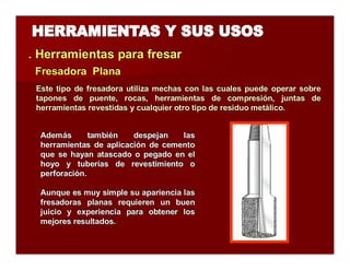 . Herramientas parra ffrresarr 
FFrreessaaddoorraa Pllaannaa 
Este tipo de fresadora utiliza mechas con las cuales puede operar sobre 
tapones de puente, rocas, herramientas de compresión, juntas de 
herramientas revestidas y cualquier otro tipo de residuo metálico. 
Además también despejan las 
herramientas de aplicación de cemento 
que se hayan atascado o pegado en el 
hoyo y tuberías de revestimiento o 
perforación. 
Aunque es muy simple su apariencia las 
fresadoras planas requieren un buen 
juicio y experiencia para obtener los 
mejores resultados. 
 