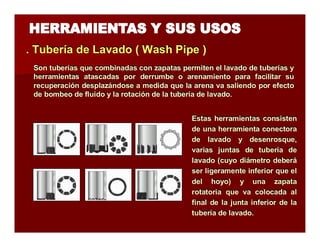 . Tubería de Lavado (( Wash Piipe )) 
Son tuberías que combinadas con zapatas permiten el lavado de tuberías y 
herramientas atascadas por derrumbe o arenamiento para facilitar su 
recuperación desplazándose a medida que la arena va saliendo por efecto 
de bombeo de fluido y la rotación de la tubería de lavado. 
Estas herramientas consisten 
de una herramienta conectora 
de lavado y desenrosque, 
varias juntas de tubería de 
lavado (cuyo diámetro deberá 
ser ligeramente inferior que el 
del hoyo) y una zapata 
rotatoria que va colocada al 
final de la junta inferior de la 
tubería de lavado. 

