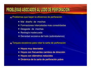 Problemas que bajan la eficiencia ddee ppeerrffoorraacciióónn 
MMaall ddiisseeññoo ddee mmeecchhaass 
FFoorrmaacciioonneess iinntteerrccaallaaddaass maass ccoonnssoolliiddaaddaass 
Desgaste de mechas 
Reología inadecuada 
Densidad excesiva del lodo (sobrebalance) 
TToorrqquueess eexxcceessiivvooss ppaarraa rroottaarr llaa ssaarrttaa ddee ppeerrffoorraacciióónn 
HHooyyooss muuyy ddeessvviiaaddooss 
HHooyyooss ccoonn ffrreeccuueenntteess ccaambbiiooss ddee ddiirreecccciióónn 
HHooyyooss ccoonn ddiiáámeettrrooss rreedduucciiddooss 
DDiinnáámiiccaa ddee llaa ssaarrttaa ddee ppeerrffoorraacciióónn ppoobbrree 
 