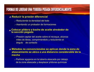 Reducir la presión diferencial 
.- Reduciendo llaa ddeennssiiddaadd ddeell llooddoo 
..--AAsseennttaannddoo uunn pprroobbaaddoorr ddee ffoorrmaacciioonneess 
Colocar píldora o bache de aceite alrededor de 
la sección pegada 
.- Presión capilar del aceite sobre el revoque, alcanza 
miles de libras, comprimiendolo y reduciendo el 
ángulo de contacto 
Métodos no convencionales se aplican donde la zona de 
atascamiento se ubica a una distancia considerable de la 
mecha 
.- Perforar agujeros en la tubería atascada por debajo 
de la zona atascada y desplazar píldoras químicas 
 