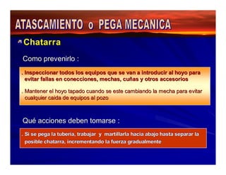 Chatarra 
Como prevenirlo : 
. Inspeccionar todos los equipos que se van a introducir al hoyo para 
evitar fallas en conecciones, mechas, cuñas y otros accesorios 
. Mantener el hoyo tapado cuando se este cambiando la mecha para evitar 
cualquier caida de equipos al pozo 
Qué acciones deben tomarse : 
. Si se pega la tubería, trabajar y martillarla hacia abajo hasta separar la 
posible chatarra, incrementando la fuerza gradualmente 
 