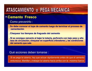 Cemento Fresco 
Como prevenirlo : 
. Se debe conocer el tope de cemento luego de terminar el proceso de 
cementación 
. Chequear los tiempos de fraguado del cemento 
. Si se consigue cemento al bajar la tubería, perforarlo con bajo peso y alta 
tasa de circulación; chequear en superficie (vibradores ), las condiciones 
del cemento que sale 
Qué acciones deben tomarse : 
. Si se pega la tubería, hay que actuar rápidamente antes de que el cemento 
endurezca. Martillar y trabajar la tubería hacia arriba con la máxima fuerza 
 