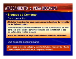 Bloques de Cemento 
Como prevenirlo : 
. Minimizar la cantidad de hoyo abierto cementado debajo del revestidor 
de 3 a 5 pies es optimo 
. Controlar el desplazamiento del cemento durante la cementación. Es nece-sario 
para evitar posibles contaminaciones de este cemento con el lodo 
de perforación a nivel de la zapata 
. Rimar esta cantidad de hoyo abierto antes de continuar perforando 
Qué acciones deben tomarse : 
. Si se pega la tubería, trabajar y martillar la tubería hacia arriba y hacia 
abajo hasta tratar de romper el bloque de cemento 
 