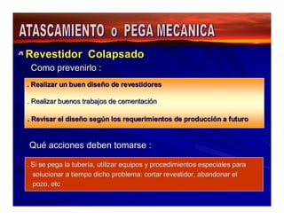 Revestidor Colapsado 
Como prevenirlo : 
. Realizar un buen diseño de revestidores 
. Realizar buenos trabajos de cementación 
. Revisar el diseño según los requerimientos de producción a futuro 
Qué acciones deben tomarse : 
. Si se pega la tubería, utilizar equipos y procedimientos especiales para 
solucionar a tiempo dicho problema: cortar revestidor, abandonar el 
pozo, etc 
 