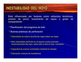 Está influenciada por factores como esfuerzos tectónicos, 
presión de poros, buzamiento de capas y grado de 
compactación 
* Planificación del programa de lodo 
* Buenas prácticas de perforación 
* Velocidades de tubería durante los viajes deben ser bajas 
• Altas velocidades del fluido en el espacio anular,producen 
ensanchamiento del hoyo, sobre todo si está en flujo turbulento 
* Capacidad de acarreo controladas mediante la reología 
* Colocación a tiempo de revestidores 
 