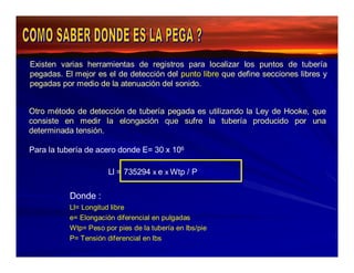 Existen varias herramientas de registros para localizar los puntos de tubería 
pegadas. El mejor es el de detección del punto libre que define secciones libres y 
pegadas por medio de la atenuación del sonido. 
Otro método de detección de tubería pegada es utilizando la Ley de Hooke, que 
consiste en medir la elongación que sufre la tubería producido por una 
determinada tensión. 
Para la tubería de acero donde E= 30 x 106 
Ll = 735294 x e x Wtp / P 
Donde : 
Ll= Longitud libre 
e= Elongación diferencial en pulgadas 
Wtp= Peso por pies de la tubería en lbs/pie 
P= Tensión diferencial en lbs 
 
