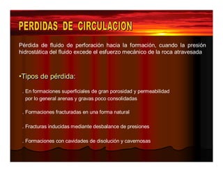 Pérdida de fluido de perforación hacia la formación, cuando la presión 
hidrostática del fluido excede el esfuerzo mecánico de la roca atravesada 
••TTiippooss ddee ppéérrddiiddaa:: 
. En formaciones superficiales de gran porosidad y permeabilidad 
por lo general arenas y gravas poco consolidadas 
. Formaciones fracturadas en una forma natural 
. Fracturas inducidas mediante desbalance de presiones 
. Formaciones con cavidades de disolución y cavernosas 
 