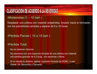 ••Mooddeerraaddaass ((11 –– 1100 bbpphh )) 
Desplazar una píldora con material antipérdida, forzarlo hacia la formación 
con los preventores cerrados y esperar de 6 a 10 horas 
••Péérrddiiddaa Paarrcciiaall (( 1100 aa 1155 bbpphh )) 
••Péérrddiiddaa TToottaall 
. No se obtienen retornos 
. Se soluciona con una inyección forzada de una píldora con material 
anti perdida granular de 0.5 pulg., con escamas y fibras 
. Si no resulta lo anterior, aplicar inyección forzada de DOBC, o sea 
Diesel, Oil, Bentonita y Cemento 
 
