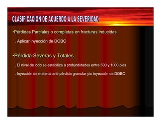 •Pérdidas Parciales o completas eenn ffrraaccttuurraass iinndduucciiddaass 
. Aplicar inyección de DOBC 
••Péérrddiiddaa Seevveerraass yy TToottaalleess 
. El nivel de lodo se estabiliza a profundidades entre 500 y 1000 pies 
. Inyección de material anti-pérdida granular y/o inyección de DOBC 
 