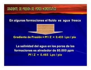 En algunas formaciones el fluido es agua fresca 
Gradiente de Presión = Pf / Z = 0.433 Lpc / pie 
La salinidad del agua en los poros de las 
formaciones es alrededor de 80.000 ppm y 
Pf / Z = 0.465 Lpc / pie 
 