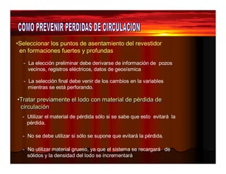 •Seleccionar los puntos de asentamiento del revestidor 
en formaciones fuertes y profundas 
- La elección preliminar debe derivarse de información de pozos 
vecinos, registros eléctricos, datos de geosísmica 
- La selección final debe venir de los cambios en la variables 
mientras se está perforando. 
•Tratar previamente el lodo con material de pérdida de 
circulación 
- Utilizar el material de pérdida sólo si se sabe que esto evitará la 
pérdida. 
- No se debe utilizar si sólo se supone que evitará la pérdida. 
- No utilizar material grueso, ya que el sistema se recargará de 
sólidos y la densidad del lodo se incrementará 
 