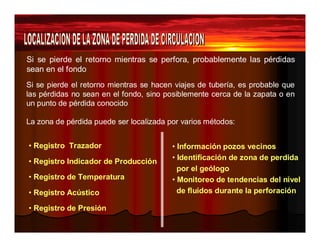 Si se pierde el retorno mientras se perfora, probablemente las pérdidas 
sean en el fondo 
Si se pierde el retorno mientras se hacen viajes de tubería, es probable que 
las pérdidas no sean en el fondo, sino posiblemente cerca de la zapata o en 
un punto de pérdida conocido 
La zona de pérdida puede ser localizada por varios métodos: 
• Registro Trazador 
• Registro Indicador de Producción 
• Registro de Temperatura 
• Registro Acústico 
• Registro de Presión 
• Información pozos vecinos 
• Identificación de zona de perdida 
por el geólogo 
• Monitoreo de tendencias del nivel 
de fluidos durante la perforación 
 