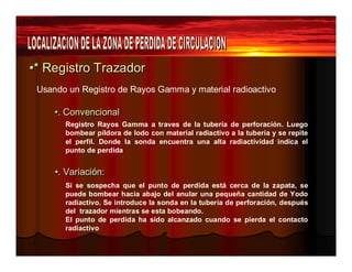 ••** Regiissttrro Trrazzadorr 
Usando un Registro de Rayos Gamma y material radioactivo 
••.. CCoonnvveenncciioonnaall 
Registro Rayos Gamma a traves de la tubería de perforación. Luego 
bombear píldora de lodo con material radiactivo a la tubería y se repite 
el perfil. Donde la sonda encuentra una alta radiactividad indica el 
punto de perdida 
••.. VVaarriiaacciióónn:: 
Si se sospecha que el punto de perdida está cerca de la zapata, se 
puede bombear hacia abajo del anular una pequeña cantidad de Yodo 
radiactivo. Se introduce la sonda en la tubería de perforación, después 
del trazador mientras se esta bobeando. 
El punto de perdida ha sido alcanzado cuando se pierda el contacto 
radiactivo 
 