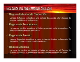 •* Reeggiissttrroo IInnddiiccaaddoorr ddee Prroodduucccciióónn 
La tasa de flujo es indicada en una película de acuerdo a la velocidad de 
un rotor variable en el instrumento 
••** Reeggiissttrroo ddee TTeemppeerraattuurraa 
La zona de perdida se detecta al haber un cambio en la temperatura. En 
ese punto la temperatura será menor 
••** Reeggiissttrroo ddee Prreessiióónn 
La zona de perdida se detecta al haber un cambio drástico en la presión de 
formación. En ese punto la presión será menor 
••** Reeggiissttrroo Accúússttiiccoo 
La zona de perdida se detecta al haber un cambio en el Tiempo de 
Transito, indicando la pesencia de formaciones permeables o fracturas 
 