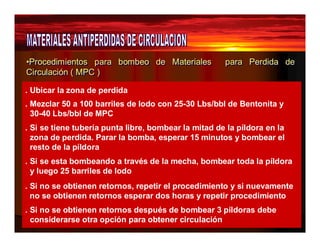 •Procedimientos para bombeo de Materiales para Perdida de 
Circulación ( MPC ) 
. Ubicar la zona de perdida 
. Mezclar 50 a 100 barriles de lodo con 25-30 Lbs/bbl de Bentonita y 
30-40 Lbs/bbl de MPC 
. Si se tiene tubería punta libre, bombear la mitad de la píldora en la 
zona de perdida. Parar la bomba, esperar 15 minutos y bombear el 
resto de la píldora 
. Si se esta bombeando a través de la mecha, bombear toda la píldora 
y luego 25 barriles de lodo 
. Si no se obtienen retornos, repetir el procedimiento y si nuevamente 
no se obtienen retornos esperar dos horas y repetir procedimiento 
. Si no se obtienen retornos después de bombear 3 píldoras debe 
considerarse otra opción para obtener circulación 
 