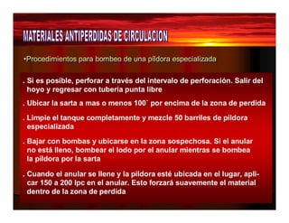 •Procedimientos para bombeo de una ppííllddoorraa eessppeecciiaalliizzaaddaa 
. Si es posible, perforar a través del intervalo de perforación. Salir del 
hoyo y regresar con tubería punta libre 
. Ubicar la sarta a mas o menos 100´ por encima de la zona de perdida 
. Limpie el tanque completamente y mezcle 50 barriles de píldora 
especializada 
. Bajar con bombas y ubicarse en la zona sospechosa. Si el anular 
no está lleno, bombear el lodo por el anular mientras se bombea 
la píldora por la sarta 
. Cuando el anular se llene y la píldora esté ubicada en el lugar, apli-car 
150 a 200 lpc en el anular. Esto forzará suavemente el material 
dentro de la zona de perdida 
 